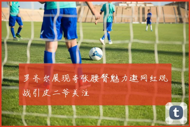 罗齐尔展现夸张腰臀魅力邀网红观战引皮二爷关注