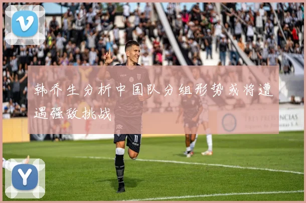 韩乔生分析中国队分组形势或将遭遇强敌挑战