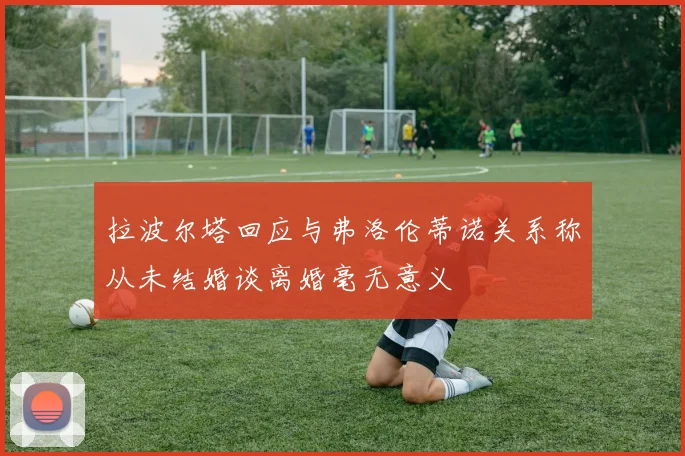 拉波尔塔回应与弗洛伦蒂诺关系称从未结婚谈离婚毫无意义