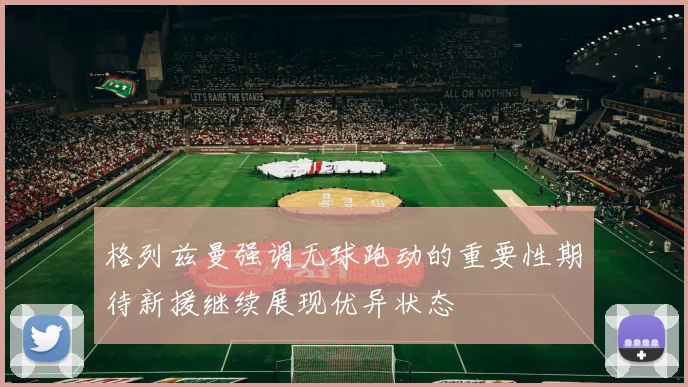 格列兹曼强调无球跑动的重要性期待新援继续展现优异状态