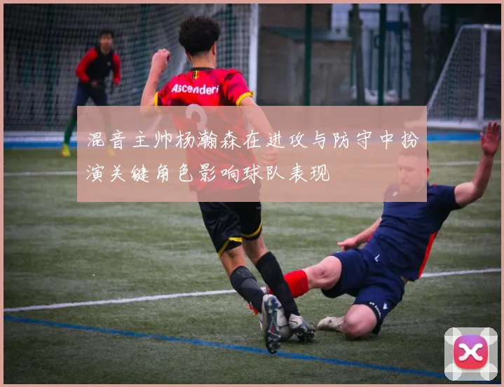 混音主帅杨瀚森在进攻与防守中扮演关键角色影响球队表现