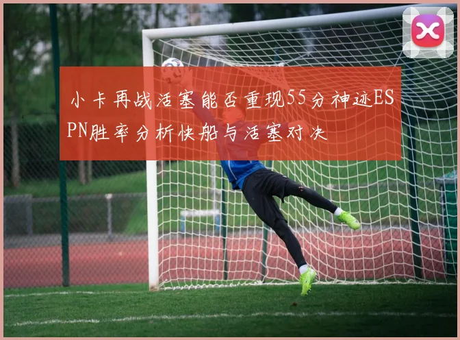 小卡再战活塞能否重现55分神迹ESPN胜率分析快船与活塞对决