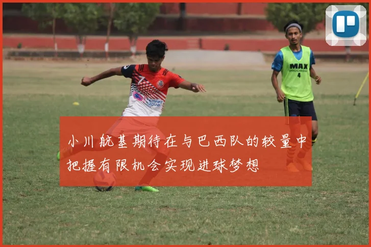小川航基期待在与巴西队的较量中把握有限机会实现进球梦想