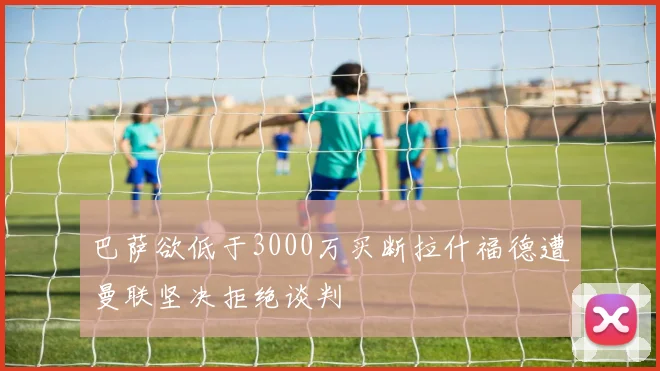 巴萨欲低于3000万买断拉什福德遭曼联坚决拒绝谈判