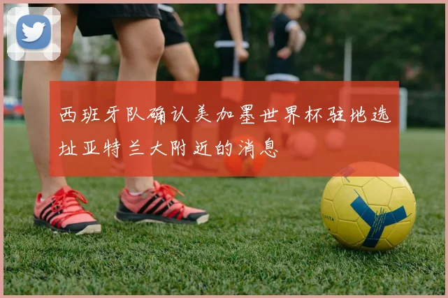 西班牙队确认美加墨世界杯驻地选址亚特兰大附近的消息