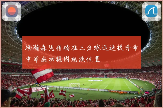 杨瀚森凭借精准三分球迅速提升命中率成功稳固轮换位置