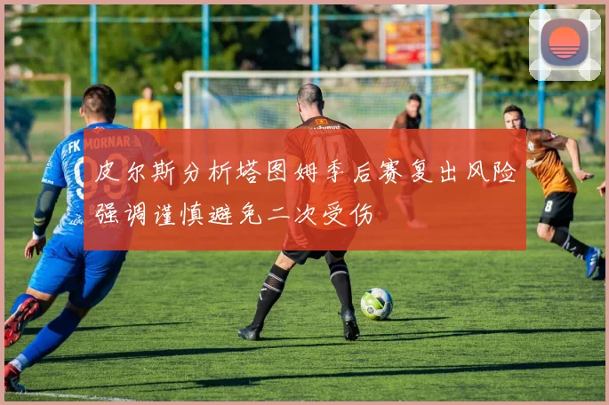 皮尔斯分析塔图姆季后赛复出风险强调谨慎避免二次受伤