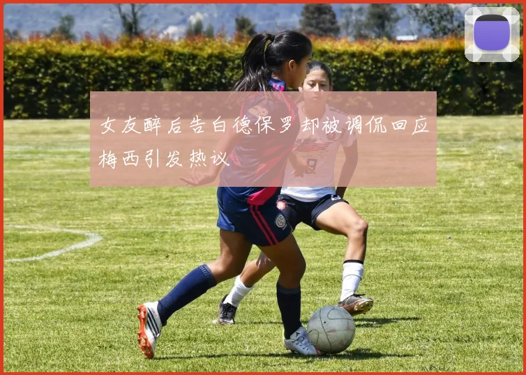 女友醉后告白德保罗却被调侃回应梅西引发热议