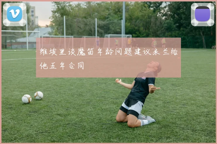 维埃里谈魔笛年龄问题建议米兰给他五年合同