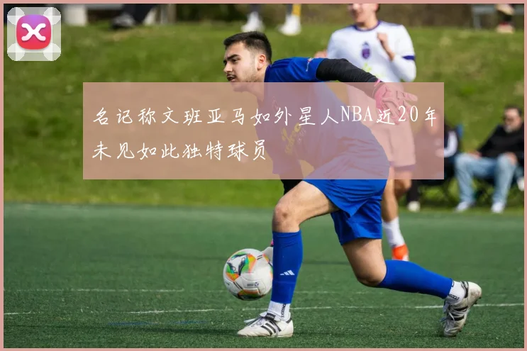 名记称文班亚马如外星人NBA近20年未见如此独特球员