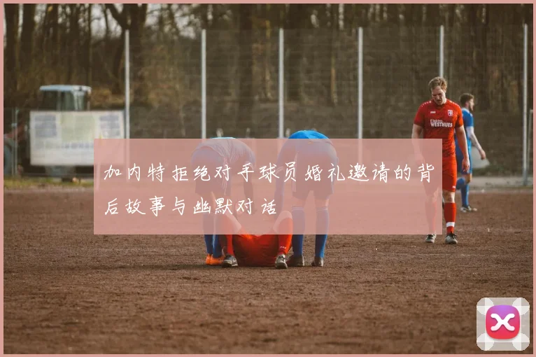 加内特拒绝对手球员婚礼邀请的背后故事与幽默对话