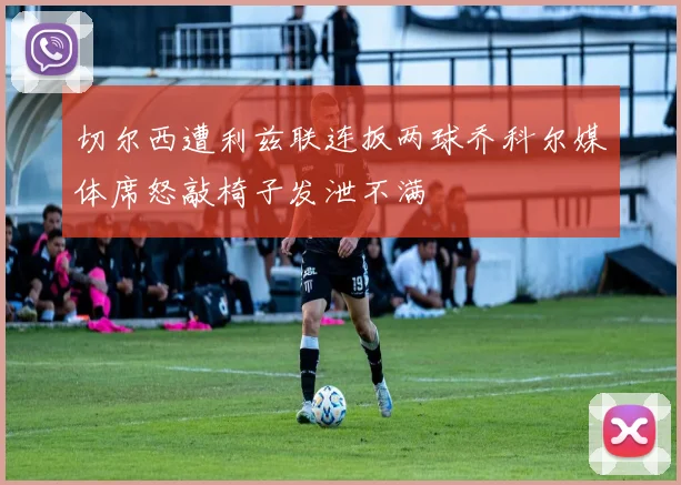 切尔西遭利兹联连扳两球乔科尔媒体席怒敲椅子发泄不满