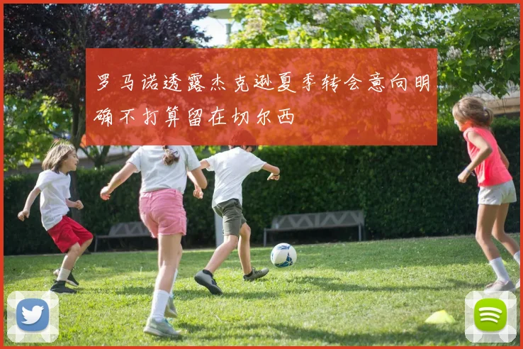 罗马诺透露杰克逊夏季转会意向明确不打算留在切尔西