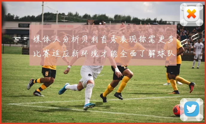 媒体人分析贝利首秀表现称需更多比赛适应新环境才能全面了解球队