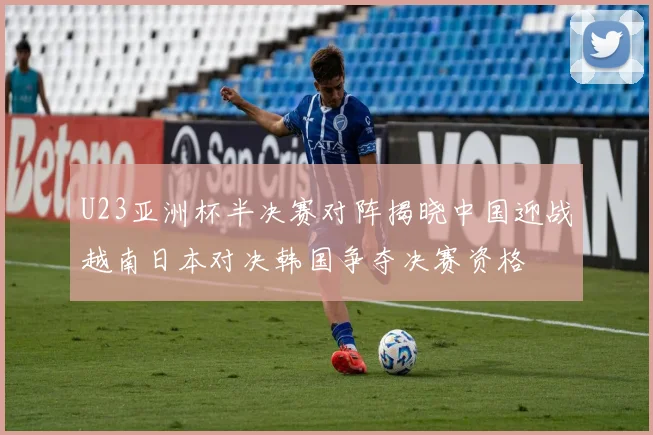 U23亚洲杯半决赛对阵揭晓中国迎战越南日本对决韩国争夺决赛资格