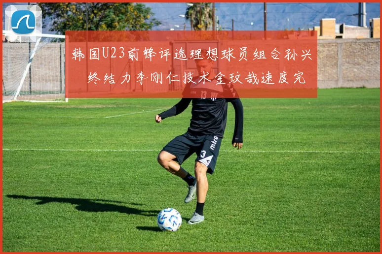 韩国U23前锋评选理想球员组合孙兴慜终结力李刚仁技术金玟哉速度完美融合