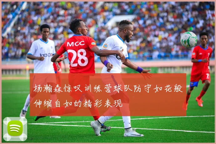 杨瀚森惊叹训练营球队防守如花般伸缩自如的精彩表现
