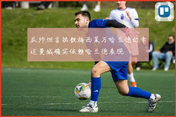 瓜帅坦言执教梅西莱万哈兰德的幸运曼城确实依赖哈兰德表现