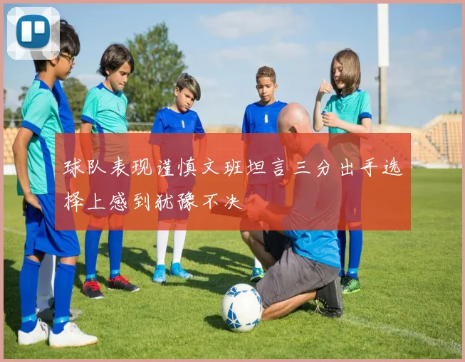 球队表现谨慎文班坦言三分出手选择上感到犹豫不决