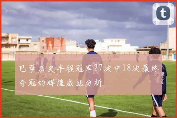巴萨历史半程冠军27次中18次最终夺冠的辉煌成就分析