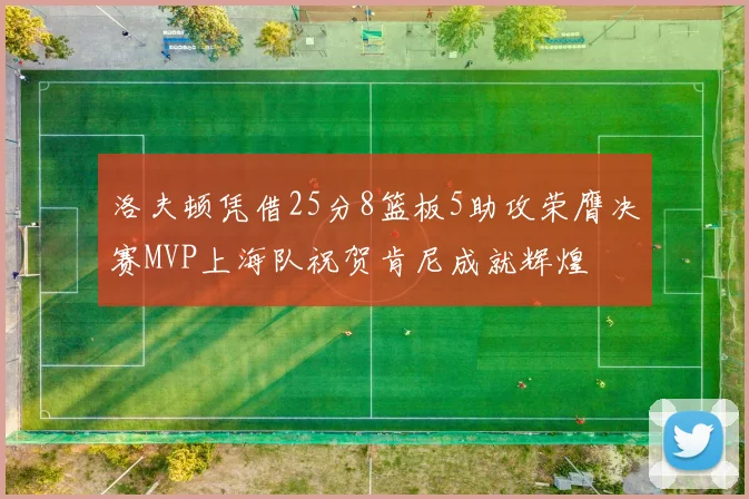 洛夫顿凭借25分8篮板5助攻荣膺决赛MVP上海队祝贺肯尼成就辉煌