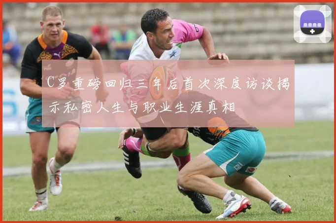C罗重磅回归三年后首次深度访谈揭示私密人生与职业生涯真相