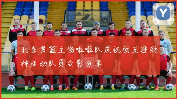 北京男篮主场啦啦队庆祝初五迎财神活动队员合影分享