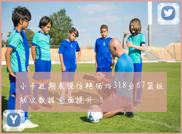 小卡近期表现惊艳场均318分67篮板助攻数据全面提升