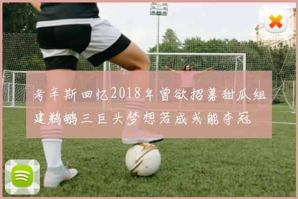 考辛斯回忆2018年曾欲招募甜瓜组建鹈鹕三巨头梦想若成或能夺冠
