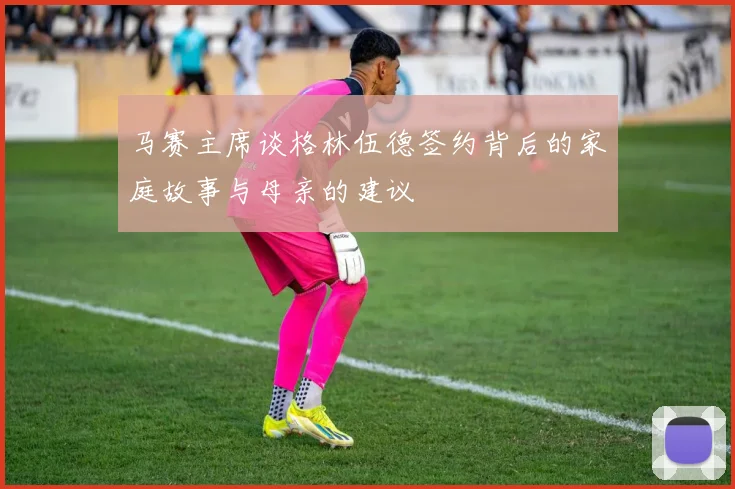 马赛主席谈格林伍德签约背后的家庭故事与母亲的建议