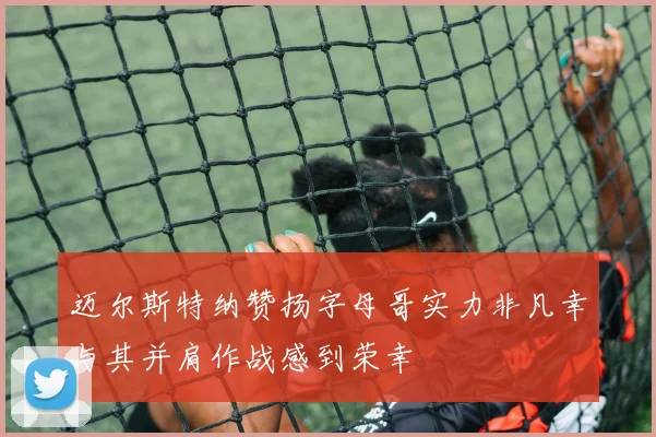 迈尔斯特纳赞扬字母哥实力非凡幸与其并肩作战感到荣幸