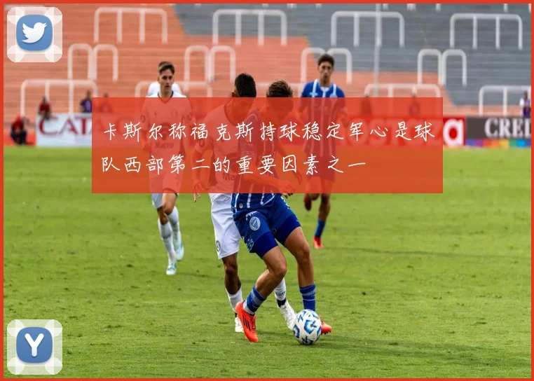卡斯尔称福克斯持球稳定军心是球队西部第二的重要因素之一
