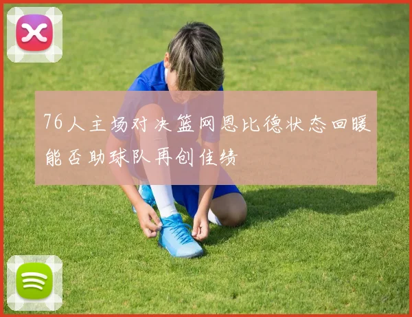 76人主场对决篮网恩比德状态回暖能否助球队再创佳绩
