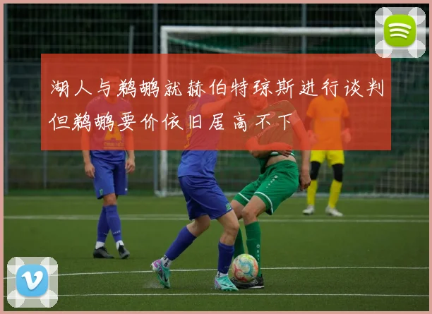 湖人与鹈鹕就赫伯特琼斯进行谈判但鹈鹕要价依旧居高不下