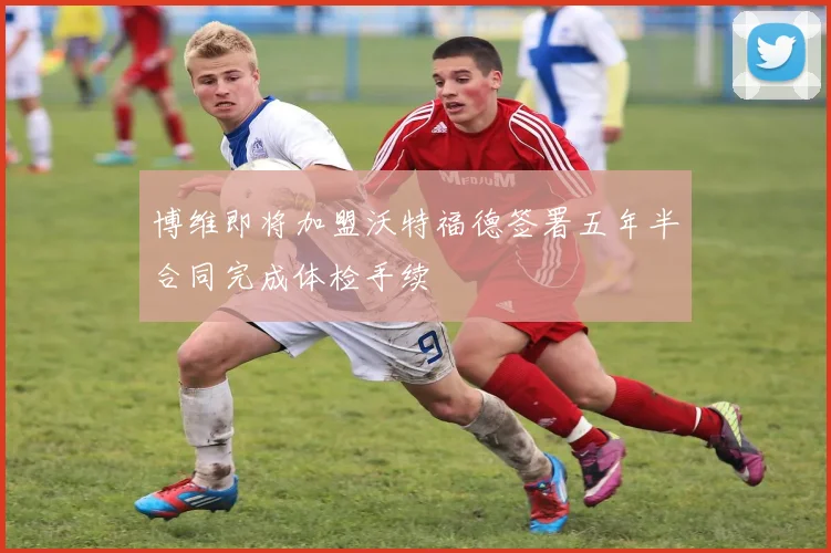 博维即将加盟沃特福德签署五年半合同完成体检手续
