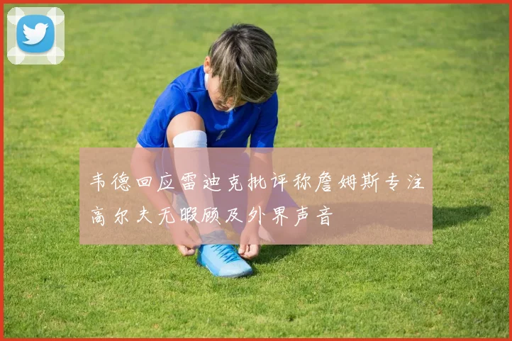 韦德回应雷迪克批评称詹姆斯专注高尔夫无暇顾及外界声音