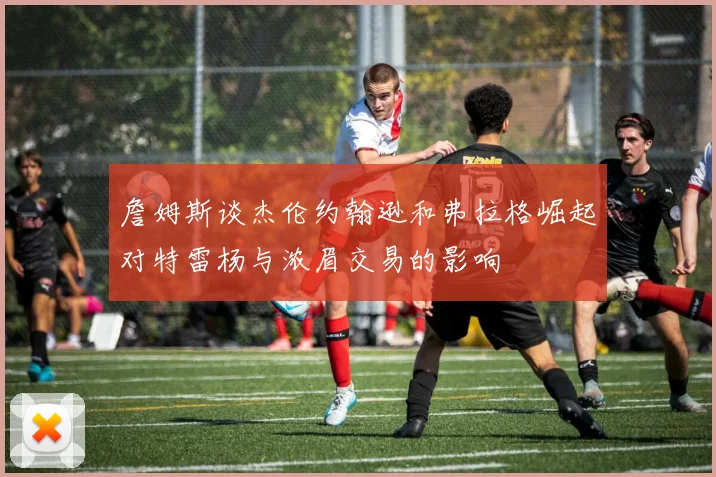 詹姆斯谈杰伦约翰逊和弗拉格崛起对特雷杨与浓眉交易的影响
