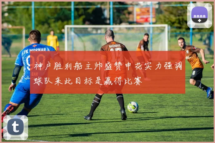 神户胜利船主帅盛赞申花实力强调球队来此目标是赢得比赛