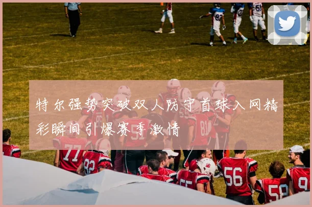 特尔强势突破双人防守首球入网精彩瞬间引爆赛季激情