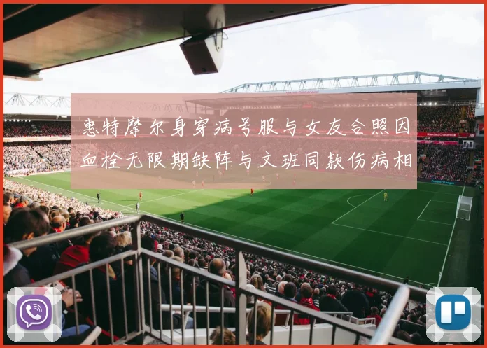 惠特摩尔身穿病号服与女友合照因血栓无限期缺阵与文班同款伤病相似